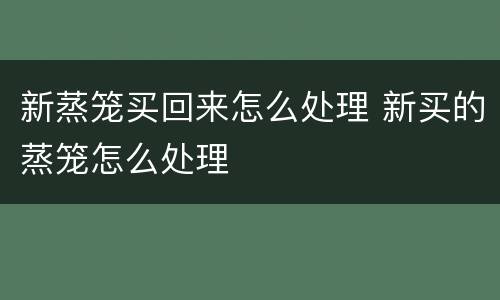 新蒸笼买回来怎么处理 新买的蒸笼怎么处理