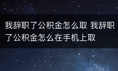 我辞职了公积金怎么取 我辞职了公积金怎么在手机上取