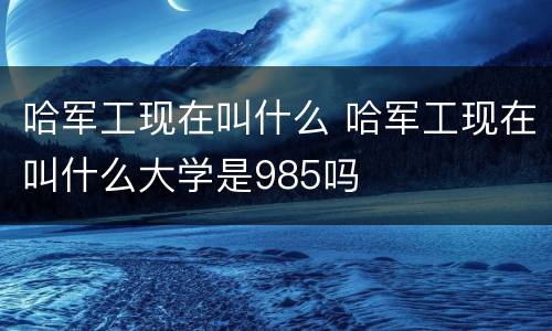 哈军工现在叫什么 哈军工现在叫什么大学是985吗