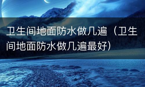 卫生间地面防水做几遍（卫生间地面防水做几遍最好）