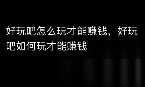 好玩吧怎么玩才能赚钱，好玩吧如何玩才能赚钱