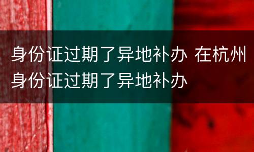身份证过期了异地补办 在杭州身份证过期了异地补办