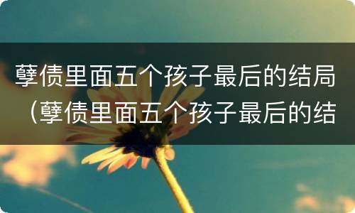 孽债里面五个孩子最后的结局（孽债里面五个孩子最后的结局是啥）