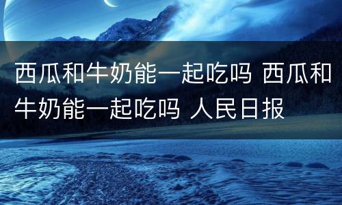 西瓜和牛奶能一起吃吗 西瓜和牛奶能一起吃吗 人民日报