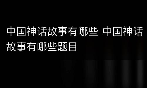 中国神话故事有哪些 中国神话故事有哪些题目