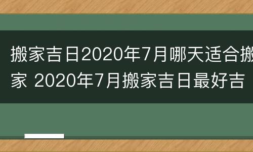 搬家吉日2020年7月哪天适合搬家 2020年7月搬家吉日最好吉日