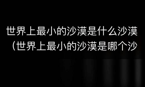 世界上最小的沙漠是什么沙漠（世界上最小的沙漠是哪个沙漠）