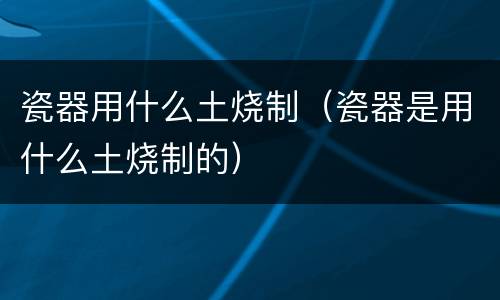 瓷器用什么土烧制（瓷器是用什么土烧制的）
