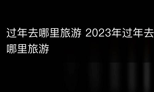过年去哪里旅游 2023年过年去哪里旅游
