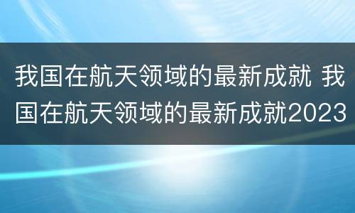 我国在航天领域的最新成就 我国在航天领域的最新成就2023年
