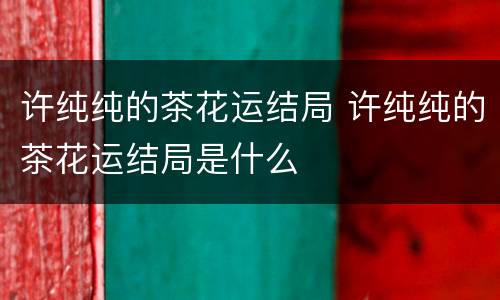 许纯纯的茶花运结局 许纯纯的茶花运结局是什么