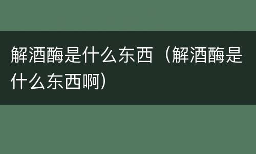 解酒酶是什么东西（解酒酶是什么东西啊）