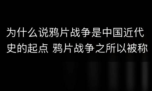 为什么说鸦片战争是中国近代史的起点 鸦片战争之所以被称为中国近代史的起点是