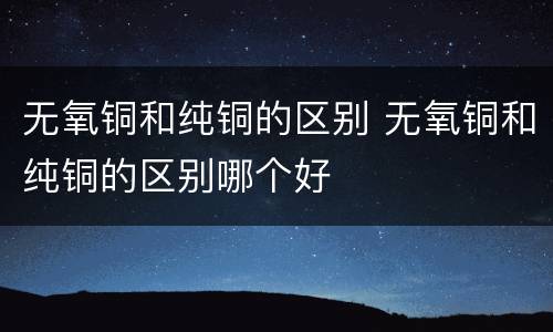 无氧铜和纯铜的区别 无氧铜和纯铜的区别哪个好