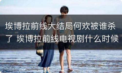 埃博拉前线大结局何欢被谁杀了 埃博拉前线电视剧什么时候播出