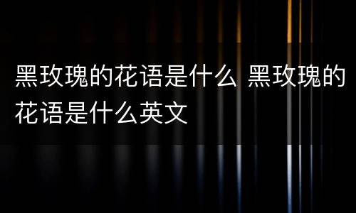 黑玫瑰的花语是什么 黑玫瑰的花语是什么英文
