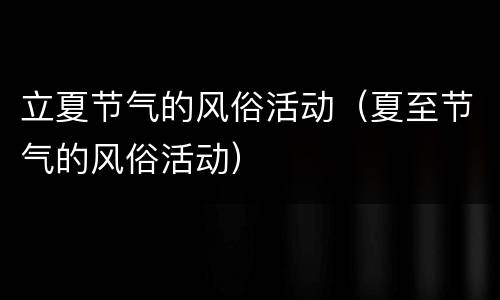 立夏节气的风俗活动（夏至节气的风俗活动）