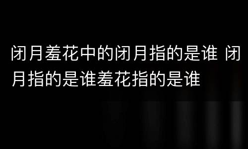闭月羞花中的闭月指的是谁 闭月指的是谁羞花指的是谁