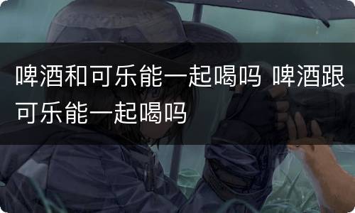 啤酒和可乐能一起喝吗 啤酒跟可乐能一起喝吗