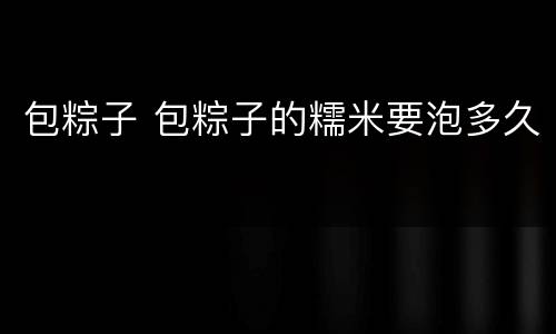 包粽子 包粽子的糯米要泡多久