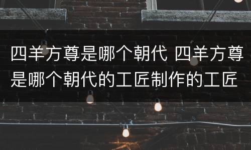 四羊方尊是哪个朝代 四羊方尊是哪个朝代的工匠制作的工匠姓名是谁?