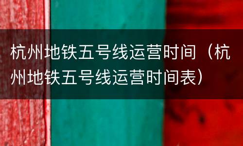 杭州地铁五号线运营时间（杭州地铁五号线运营时间表）