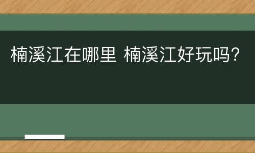 楠溪江在哪里 楠溪江好玩吗?