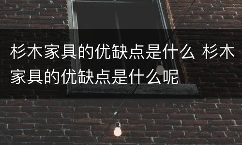 杉木家具的优缺点是什么 杉木家具的优缺点是什么呢