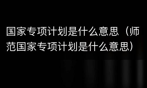 国家专项计划是什么意思（师范国家专项计划是什么意思）