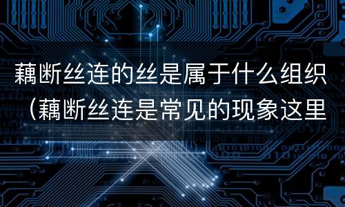藕断丝连的丝是属于什么组织（藕断丝连是常见的现象这里的丝是来自植物体的什么组织）