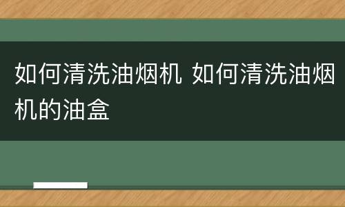如何清洗油烟机 如何清洗油烟机的油盒