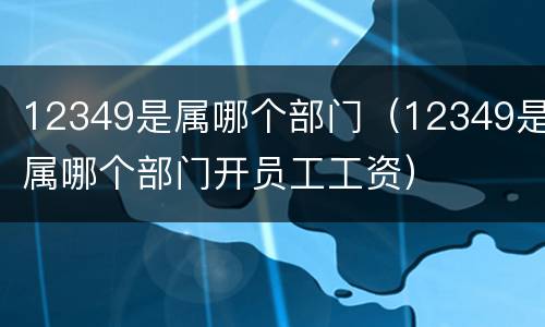 12349是属哪个部门（12349是属哪个部门开员工工资）