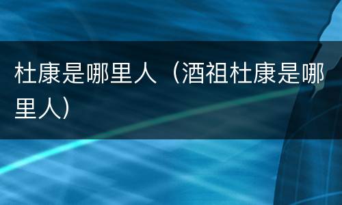 杜康是哪里人（酒祖杜康是哪里人）
