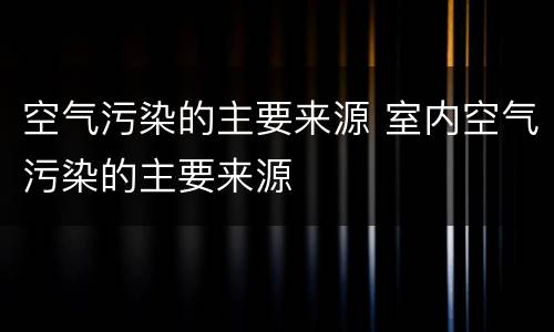 空气污染的主要来源 室内空气污染的主要来源