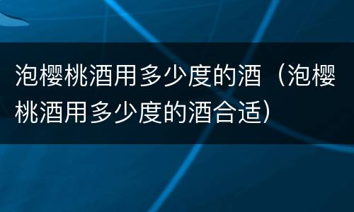 泡樱桃酒用多少度的酒（泡樱桃酒用多少度的酒合适）