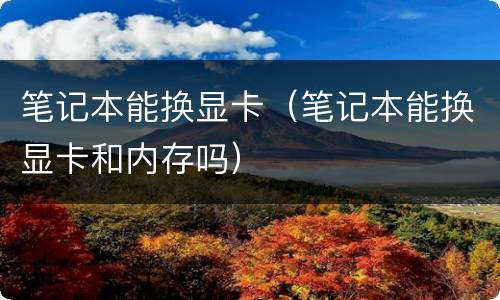 笔记本能换显卡（笔记本能换显卡和内存吗）