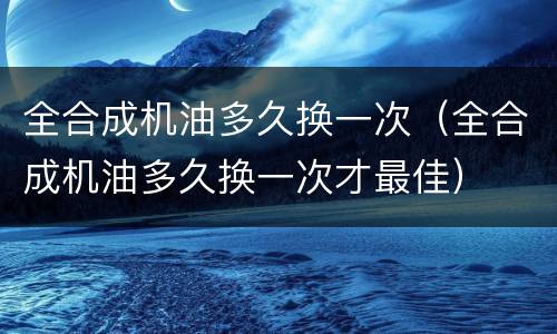 全合成机油多久换一次（全合成机油多久换一次才最佳）