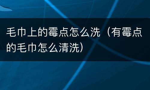 毛巾上的霉点怎么洗（有霉点的毛巾怎么清洗）