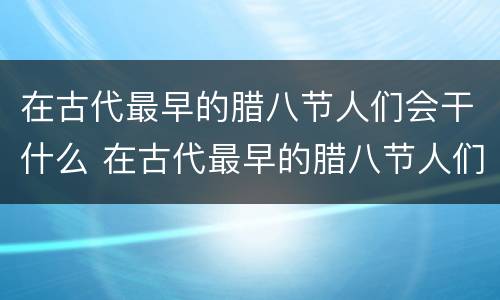 在古代最早的腊八节人们会干什么 在古代最早的腊八节人们会怎么样