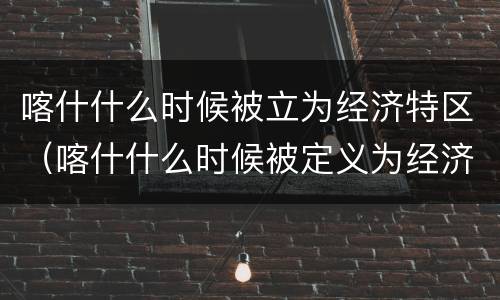喀什什么时候被立为经济特区（喀什什么时候被定义为经济特区）