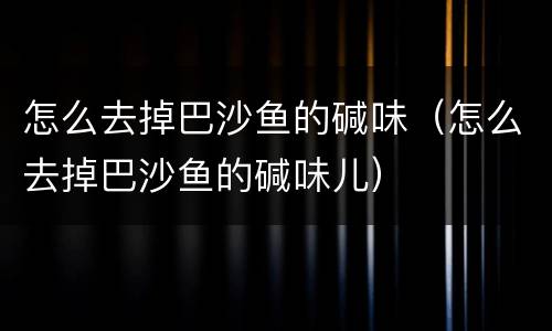 怎么去掉巴沙鱼的碱味（怎么去掉巴沙鱼的碱味儿）