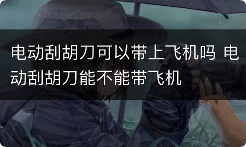 电动刮胡刀可以带上飞机吗 电动刮胡刀能不能带飞机