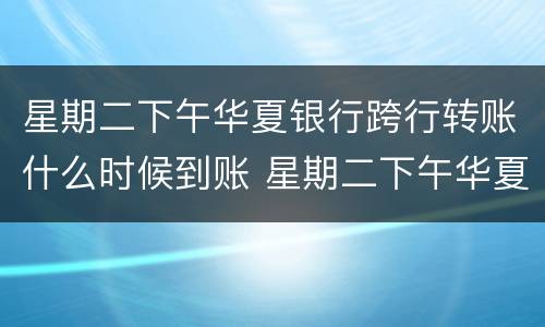 星期二下午华夏银行跨行转账什么时候到账 星期二下午华夏银行跨行转账到账时间
