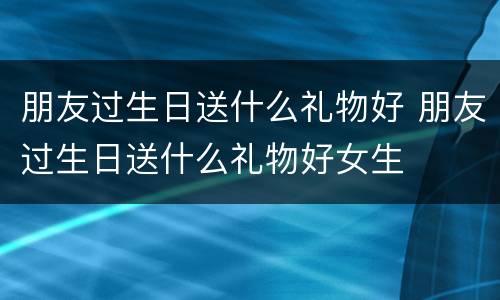 朋友过生日送什么礼物好 朋友过生日送什么礼物好女生