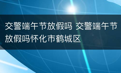 交警端午节放假吗 交警端午节放假吗怀化市鹤城区