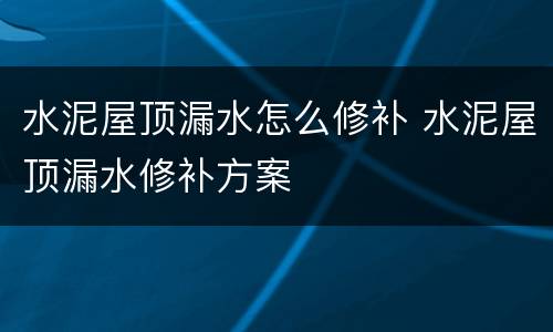 水泥屋顶漏水怎么修补 水泥屋顶漏水修补方案