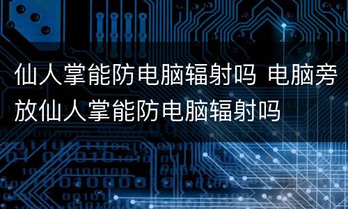 仙人掌能防电脑辐射吗 电脑旁放仙人掌能防电脑辐射吗