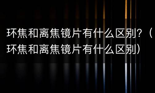 环焦和离焦镜片有什么区别?（环焦和离焦镜片有什么区别）