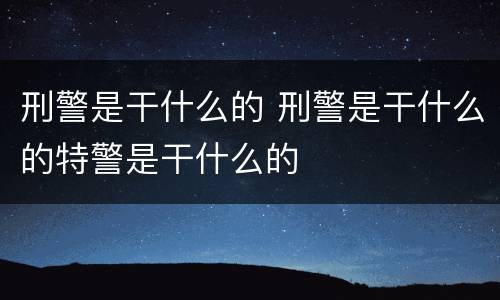 刑警是干什么的 刑警是干什么的特警是干什么的