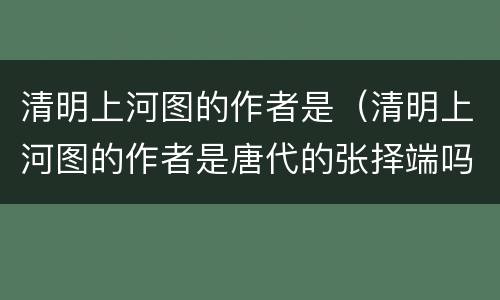 清明上河图的作者是（清明上河图的作者是唐代的张择端吗）